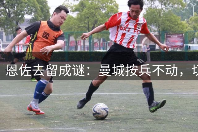恩佐去留成谜：曼城按兵不动，切尔西待价而沽